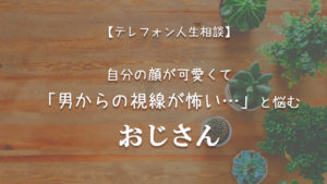 TEL相談・自分の顔が可愛くて男の視線が怖いと悩むおじさん