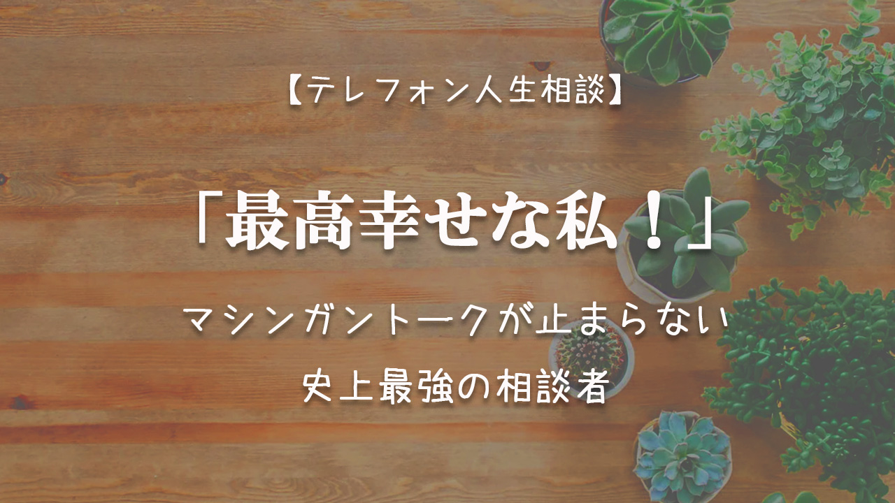 Tel人生相談 最高幸せな私 マシンガントークが止まらない史上最強の相談者 テレフォン人生相談神回まとめ 考察ブログ