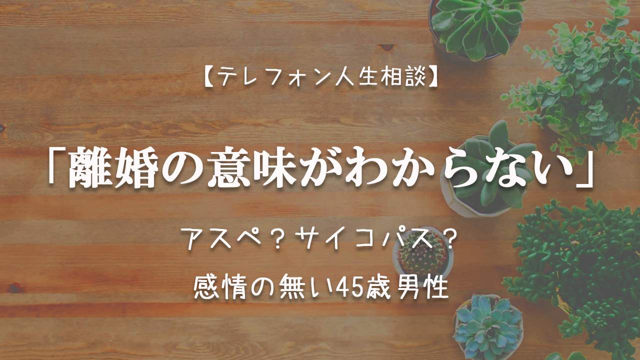 Tel相談 離婚の意味がわからない アスペ サイコパス 感情の無い45歳男性 テレフォン人生相談神回まとめ 考察ブログ